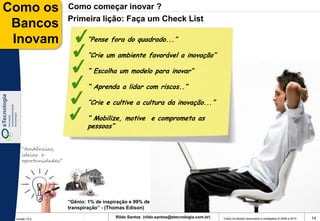 Como os              Como começar inovar ?
                     Primeira lição: Faça um Check List
 Bancos
 Inovam                     “Pense fora do quadrado...”

                            “Crie um ambiente favorável a inovação”

                            “ Escolha um modelo para inovar”

                            “ Aprenda a lidar com riscos..”

                            “Crie e cultive a cultura da inovação...”

                            “ Mobilize, motive e comprometa as
                            pessoas”


    “tendências,
    ideias e
    oportunidades”




                     “Gênio: 1% de inspiração e 99% de
                     transpiração” - (Thomas Edison)

 Versão 10.0
                                        Rildo Santos (rildo.santos@etecnologia.com.br)   Todos os direitos reservados e protegidos © 2006 e 2010   14
 