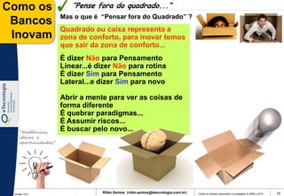 Como os                 “Pense fora do quadrado...”
                     Mas o que é “Pensar fora do Quadrado” ?
 Bancos
                     Quadrado ou caixa representa a
 Inovam              zona de conforto, para inovar temos
                     que sair da zona de conforto...
                     É dizer Não para Pensamento
                     Linear...é dizer Não para rotina
                     É dizer Sim para Pensamento
                     Lateral...e dizer Sim para novo

                     Abrir a mente para ver as coisas de
                     forma diferente
                     É quebrar paradigmas...
                     É Assumir riscos...
    “tendências,
                     É buscar pelo novo...
    ideias e
    oportunidades”




 Versão 10.0
                                 Rildo Santos (rildo.santos@etecnologia.com.br)   Todos os direitos reservados e protegidos © 2006 e 2010   15
 