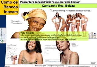Como os              Pensar fora do Quadrado: “É quebrar paradigmas”
                                                 Campanha Real Beleza
 Bancos
 Inovam




                     Visão de mundo
                     A Dove, com a campanha que valoriza as diferentes formas de beleza feminina
                     em vez de insistir no protótipo da mulher perfeita.
                     (a marca deve se posicionar sobre questões importantes para o cliente)


    “tendências,
    ideias e
    oportunidades”




                                                                                                                                                 Dove é marca
                                                                                                                                                 da Unilever


 Versão 10.0
                                      Rildo Santos (rildo.santos@etecnologia.com.br)   Todos os direitos reservados e protegidos © 2006 e 2010            16
 