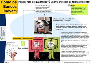 Como os              Pensar fora do quadrado: “É usar tecnologia de forma diferente”
                                                                                                                    Fato
 Bancos                                      Venda de Produtos/Serviços:
                                             - Venda de seguro pessoal
                                             - Empréstimo pessoal
                                                                                                                    ATM representa um novo de
                                                                                                                    canal de atendimento e um
                                                                                                                    ponto de venda de produtos ao
 Inovam                                      - Pagamento de impostos (IPVA)
                                             - Venda de recarga de celular
                                             - Impressão de talão de cheque
                                                                                                                    cliente. Com custo de
                                                                                                                    transação menor que da
                                                                                                                    agência.



                                                                              Adicione novas funcionalidades e
                                                                              novos produtos e serviços

                                                                                  Função primária: Prover Serviços Bancários, tais como:
                                                                                  saque, depósito, impressão de extrato, pagamento de
                                                                                  contas de consumo, solicitação e impressão de talão de
                                                                                  cheques etc


                                                                                          O primeiro caixa eletrônico do foi fabricado pela empresa
                                                                                          britânica De La Rue e foi instalado (em um bairro de Londres)
                                                                                          em 27 de junho de 1967 pelo Barclays Bank. A invenção é
                                                     Caixa ATM
                                                                                          creditada à John Shepherd-Barron, apesar de Luther George
                                                                                          Simjian ter registrado patentes em Nova York, EUA nos anos
               Pensar fora da quadrado                                                    30 e Donald Wetzel e dois outros engenheiros da Docutel
                                                                                          também terem registrado uma patente em 4 de junho de
                                                                                          1973.
    “tendências,
    ideias e                                                                              Os primeiros caixas eletrônicos aceitavam apenas uma ficha
    oportunidades”
                                                                                          ou cupom de uso único, que era retida pelo caixa. Essas
                                                                                          trabalhavam em vários princípios como radiação e
                                                                                          magnetismo de baixa coercitividade que era retirado pelo
                    Oportunidade                                                          leitor de cartão para tornar fraudes mais difíceis.

                                                                                          A idéia de um número de identificação pessoal (PIN)
                                                                                          armazenado no cartão em si ao invés de ser digitado quando
                                                                                          se queria retirar o dinheiro foi desenvolvido pelo engenheiro
                                                                                          britânico James Goodfellow em 1965, que ainda possui
                                                                                          patentes internacionais cobrindo esta tecnologia.




 Versão 10.0
                                         Rildo Santos (rildo.santos@etecnologia.com.br)         Todos os direitos reservados e protegidos © 2006 e 2010   17
 