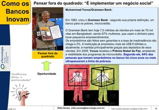 Como os              Pensar fora do quadrado: “É implementar um negócio social”
                                            Muhammad Yunus/Grameen Bank:
 Bancos
 Inovam                                     Em 1983, criou o Grameen Bank - segundo sua própria definição, um
                                            banco para os pobres, microcrédito.

                                            O Grameen Bank tem hoje 7,5 milhões de clientes em mais de 70 mil
                                            vilas em Bangladesh, sendo 97% mulheres, que usam o dinheiro para
                                            tocar pequenos empreendimentos.
                                            Os empréstimos são feitos sem garantias e a taxa de inadimplência não
                                            chega a 2%. A instituição já emprestou mais de US$ 6 bilhões e,
                                            atualmente, é mantida principalmente graças aos depósitos de seus
                                            clientes. Em 2006, Yunus recebeu o Prêmio Nobel da Paz, ampliando
                      Pensar fora da        a visibilidade dos programas de microcrédito. Segundo ele, 64% das
                        quadrado            pessoas que tomam empréstimos no banco há cinco anos ou mais
                                            ultrapassaram a linha da pobreza.



    “tendências,      Oportunidade
    ideias e
    oportunidades”




 Versão 10.0
                                     Rildo Santos (rildo.santos@etecnologia.com.br)   Todos os direitos reservados e protegidos © 2006 e 2010   18
 