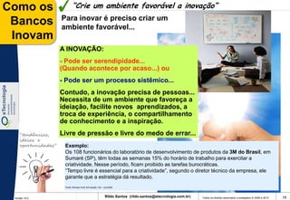 Como os                     “Crie um ambiente favorável a inovação”
                     Para inovar é preciso criar um
 Bancos              ambiente favorável...
 Inovam
                     A INOVAÇÃO:
                     - Pode ser serendipidade...
                     (Quando acontece por acaso...) ou
                     - Pode ser um processo sistêmico...
                     Contudo, a inovação precisa de pessoas...
                     Necessita de um ambiente que favoreça a
                     ideiação, facilite novos aprendizados, a
                     troca de experiência, o compartilhamento
                     de conhecimento e a inspiração.
    “tendências,     Livre de pressão e livre do medo de errar...
    ideias e
    oportunidades”    Exemplo:
                      Os 108 funcionários do laboratório de desenvolvimento de produtos da 3M do Brasil, em
                      Sumaré (SP), têm todas as semanas 15% do horário de trabalho para exercitar a
                      criatividade. Nesse período, ficam proibido as tarefas burocráticas.
                      “Tempo livre é essencial para a criatividade”, segundo o diretor técnico da empresa, ele
                      garante que a estratégia dá resultado.
                      Fonte: Revista Você S/A edição 124 – out/2008



 Versão 10.0
                                                           Rildo Santos (rildo.santos@etecnologia.com.br)   Todos os direitos reservados e protegidos © 2006 e 2010   19
 