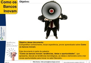 Como os              Objetivo:

 Bancos
 Inovam




    “tendências,     Objetivo desse documento:
    ideias e         Compartilhar conhecimento, trocar experiência, prover aprendizado sobre Como
    oportunidades”
                     os bancos inovam.

                     Este documento é parte da palestra:
                     “Como os bancos inovam: tendências, ideias e oportunidades”, que
                     apresenta, discute as tendências tecnológicas, as ideias e demonstra como criar
                     novas oportunidades para inovar no setor Bancário.

 Versão 10.0
                                     Rildo Santos (rildo.santos@etecnologia.com.br)   Todos os direitos reservados e protegidos © 2006 e 2010   2
 
