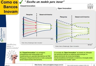 Como os                    “ Escolha um modelo para inovar”
                     Closed Innovation
 Bancos                                                                        Open Innovation

 Inovam




    “tendências,
    ideias e
    oportunidades”


                     No “Closed Innovation” as vantagens                 O conceito de “Open Innovation” se baseia na utilização
                     competitivas eram alcançadas com                    de caminhos internos ou externos para avançar no
                     investimentos em grandes laboratórios de P&D        desenvolvimento de novas tecnologias.
                     (Pesquisa e Desenvolvimento) e toda a pesquisa      As leis brasileiras de fomento e incentivo a inovação estão
                     sendo desenvolvida internamente.                    mais próximas do modelo “open”.


 Versão 10.0
                                          Rildo Santos (rildo.santos@etecnologia.com.br)    Todos os direitos reservados e protegidos © 2006 e 2010   20
 