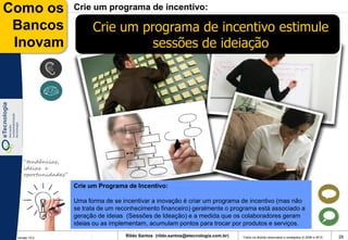 Como os              Crie um programa de incentivo:

 Bancos                    Crie um programa de incentivo estimule
 Inovam                              sessões de ideiação




    “tendências,
    ideias e
    oportunidades”

                     Crie um Programa de Incentivo:

                     Uma forma de se incentivar a inovação é criar um programa de incentivo (mas não
                     se trata de um reconhecimento financeiro) geralmente o programa está associado a
                     geração de ideias (Sessões de Ideação) e a medida que os colaboradores geram
                     ideias ou as implementam, acumulam pontos para trocar por produtos e serviços.

 Versão 10.0
                                       Rildo Santos (rildo.santos@etecnologia.com.br)   Todos os direitos reservados e protegidos © 2006 e 2010   26
 