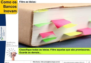 Como os              Filtre as Ideias:

 Bancos
 Inovam




    “tendências,
    ideias e
    oportunidades”

                     Classifique todas as ideias. Filtre aquelas que são promissoras.
                     Guarde as demais...



 Versão 10.0
                                  Rildo Santos (rildo.santos@etecnologia.com.br)   Todos os direitos reservados e protegidos © 2006 e 2010   27
 