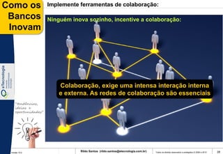 Como os              Implemente ferramentas de colaboração:

 Bancos              Ninguém inova sozinho, incentive a colaboração:
 Inovam




                         Colaboração, exige uma intensa interação interna
                         e externa. As redes de colaboração são essenciais
    “tendências,
    ideias e
    oportunidades”




 Versão 10.0
                                Rildo Santos (rildo.santos@etecnologia.com.br)   Todos os direitos reservados e protegidos © 2006 e 2010   28
 