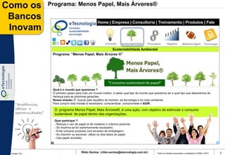 Como os              Programa: Menos Papel, Mais Árvores®

 Bancos                                                Home | Empresa | Consultoria | Treinamento | Produtos | Fale
 Inovam                                                Conosco



                                                             Inovação     Sustentabilidade   Processos        Negócio          Métodos Ágeis         Tecnologia

                                                       Sustentabilidade Ambiental
                      Programa: “Menos Papel, Mais Árvores ®”




                      Qual é o mundo que queremos ?
                      O primeiro passo para criar um mundo melhor, é saber qual tipo de mundo que queremos ter e qual tipo que deixaremos de
                      herança para as próximas gerações.
                      Nossa missão: É buscar pelo equilibro do homem, da tecnologia e do meio ambiente.
    “tendências,      Para cumprir esta missão é necessário: conscientizar, comprometer e AGIR.
    ideias e           O programa Menos Papel, Mais Árvores®, é uma ação, com objetivo de estimular o consumo
    oportunidades”     sustentável de papel dentro das organizações.
                       Quer participar ?
                       - Reduza o uso de papel (e de madeira) o máximo possível.
                       - Só imprima se for extremamente necessário.
                       - Evite comprar produtos com excesso de embalagem.
                       - Ao imprimir ou escrever, utilize os dois lados do papel.
                       - Use papel reciclado.




 Versão 10.0
                                           Rildo Santos (rildo.santos@etecnologia.com.br)           Todos os direitos reservados e protegidos © 2006 e 2010       3
 