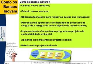 Como os              Como os bancos inovam ?
                     - Criando novos produtos;
 Bancos
 Inovam              - Criando novos serviços;

                     - Utilizando tecnologia para reduzir os custos das transações;

                     - Padronizando operações e Melhorando os processos de
                       vanguarda e retaguarda com o objetivo de reduzir custos;

                     - Implementando e/ou apoiando programas e projetos de
                       sustentabilidade ambiental;

                     - Apoiando e/ou implantando projetos sociais;
    “tendências,
    ideias e
    oportunidades”
                     - Patrocinando projetos culturais.




 Versão 10.0
                                 Rildo Santos (rildo.santos@etecnologia.com.br)   Todos os direitos reservados e protegidos © 2006 e 2010   36
 