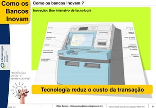 Como os              Como os bancos inovam ?

 Bancos              Inovação: Uso intensivo de tecnologia

 Inovam




    “tendências,
    ideias e
    oportunidades”




                         Tecnologia reduz o custo da transação

 Versão 10.0
                                   Rildo Santos (rildo.santos@etecnologia.com.br)   Todos os direitos reservados e protegidos © 2006 e 2010   37
 