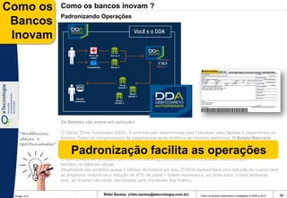Como os              Como os bancos inovam ?
                     Padronizando Operações
 Bancos
 Inovam




                     Os Boletos vão entrar em extinção!

    “tendências,     O Débito Direto Autorizado (DDA), é uma solução desenvolvida pela Febraban, para facilitar o pagamentos de
    ideias e         boletos. Todos os compromissos de pagamentos serão emitidos em formato eletrônico. O Boleto Bancário
    oportunidades”   ganhou uma versão digital - o DDA (Débito Direto Autorizado).

                          Padronização facilita as operações
                     O boleto de cobrança ganhará uma versão eletrônica, que dispensará a impressão em papel.

                     O DDA poderá ser acessado pelo Internet Banking, pelo caixa eletrônico, e quem sabe no futuro
                     também no telefone celular.
                     Atualmente são emitidos quase 2 bilhões de boletos por ano. O DDA representará uma redução de custos para
                     as empresas (estima-se a redução de 40% de papel – boleto impresso) e um alívio para o meio ambiente,
                     pois, as árvores não serão derrubadas para impressão dos boletos.


 Versão 10.0
                                          Rildo Santos (rildo.santos@etecnologia.com.br)   Todos os direitos reservados e protegidos © 2006 e 2010   38
 