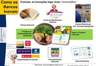 Como os              Contudo, as Inovações logo viram “commodities”

 Bancos
 Inovam
                                                     Canal de Atendimento:
                                                            Telefone
                     Cheque Especial                                                                    Caixas Eletrônicos
                                                                                                     com Serviços Agregados


                     Projetos de
                                                                                                   Apoio a Projetos
                Sustentabilidade
                                                                                                   Culturais
                      Ambiental




    “tendências,
    ideias e
    oportunidades”




                Segmentação de clientes                     Correspondente
                                                               Bancário                                     Internet Banking

 Versão 10.0
                                       Rildo Santos (rildo.santos@etecnologia.com.br)   Todos os direitos reservados e protegidos © 2006 e 2010
 