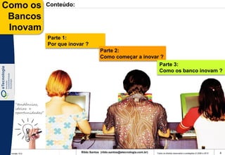 Como os              Conteúdo:

 Bancos
 Inovam
                     Parte 1:
                     Por que inovar ?
                                              Parte 2:
                                              Como começar a inovar ?
                                                                   Parte 3:
                                                                   Como os banco inovam ?




    “tendências,
    ideias e
    oportunidades”




 Versão 10.0
                                  Rildo Santos (rildo.santos@etecnologia.com.br)   Todos os direitos reservados e protegidos © 2006 e 2010   4
 