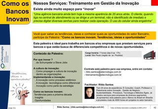 Como os              Nossos Serviços: Treinamento em Gestão da Inovação
                     Existe ainda muito espaço para “inovar”
 Bancos              “Uma agência bancária ainda tem hoje a mesma aparência de 20 anos atrás. O cliente, quando
                     liga na central de atendimento ou se dirige a um terminal, não é identificado de imediato e
 Inovam              precisa digitar diversas senhas para realizar cada operação. O uso do celular ainda engatinha”



                     Você quer saber as tendências, ideias e conhecer quais as oportunidades do setor Bancário,
                     participe da Palestra: “Como os bancos inovam. Tendências, ideias e oportunidades”

                     Esta palestra é ideal para trabalha em bancos e/ou empresas que prestam serviços para
                     bancos e que estão busca de diferenciais competitivos e de novas oportunidades.

                     Conteúdo da Palestra:                           Carga horária: 7 horas (das 9 as 17h)
                                                                     Local: São Paulo (região da av. Paulista)

                     Por que inovar ?
                      . de Schumpeter a Steve Jobs

                     A cultura da inovação:                         Contrate esta palestra para usa empresa, entre em contato:
                      . Como propagar a cultura de inovação         - rildo.santos@etecnologia.com.br
    “tendências,        dentro as organizações                      - treinamento@etecnologia.com.br
    ideias e         Implementando a inovação:
    oportunidades”    . A inovação como processo sistêmico
                      . A inovação tecnológica como diferencial
                      . Inovação como parte da estratégia            Facilitador: Rildo Santos
                                                                                 Tem 20 anos de experiência. É Consultor, Coach, Professor e
                                                                                 Palestrante sobre Inovação , Gestão de Negócio,
                     Como os bancos inovam:                                      Sustentabilidade, Processos, Tecnologia e Métodos Ágeis. Já
                     .Tendências para a próxima década                           prestou serviços para empresas de diversos segmentos.
                     . Insights                                                  Já apresentou esta palestra para o Banco do Brasil em Brasília
                     . Oportunidades                                             e já prestou mais de 4000 horas em projetos no setor bancário.


 Versão 10.0
                                          Rildo Santos (rildo.santos@etecnologia.com.br)        Todos os direitos reservados e protegidos © 2006 e 2010   42
 