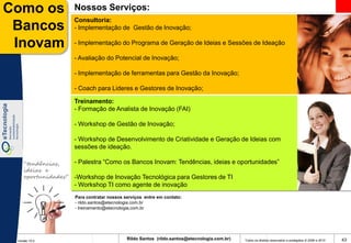 Como os              Nossos Serviços:
                     Consultoria:
 Bancos              - Implementação de Gestão de Inovação;

 Inovam              - Implementação do Programa de Geração de Ideias e Sessões de Ideação

                     - Avaliação do Potencial de Inovação;

                     - Implementação de ferramentas para Gestão da Inovação;

                     - Coach para Lideres e Gestores de Inovação;

                     Treinamento:
                     - Formação de Analista de Inovação (FAI)

                     - Workshop de Gestão de Inovação;

                     - Workshop de Desenvolvimento de Criatividade e Geração de Ideias com
                     sessões de ideação.

    “tendências,     - Palestra “Como os Bancos Inovam: Tendências, ideias e oportunidades”
    ideias e
    oportunidades”   -Workshop de Inovação Tecnológica para Gestores de TI
                     - Workshop TI como agente de inovação
                     Para contratar nossos serviços entre em contato:
                     - rildo.santos@etecnologia.com.br
                     - treinamento@etecnologia.com.br




 Versão 10.0
                                            Rildo Santos (rildo.santos@etecnologia.com.br)   Todos os direitos reservados e protegidos © 2006 e 2010   43
 