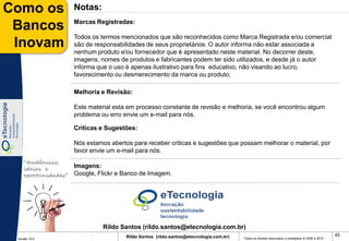 Como os              Notas:
                     Marcas Registradas:
 Bancos
                     Todos os termos mencionados que são reconhecidos como Marca Registrada e/ou comercial
 Inovam              são de responsabilidades de seus proprietários. O autor informa não estar associada a
                     nenhum produto e/ou fornecedor que é apresentado neste material. No decorrer deste,
                     imagens, nomes de produtos e fabricantes podem ter sido utilizados, e desde já o autor
                     informa que o uso é apenas ilustrativo para fins educativo, não visando ao lucro,
                     favorecimento ou desmerecimento da marca ou produto.

                     Melhoria e Revisão:

                     Este material esta em processo constante de revisão e melhoria, se você encontrou algum
                     problema ou erro envie um e-mail para nós.

                     Criticas e Sugestões:

                     Nós estamos abertos para receber criticas e sugestões que possam melhorar o material, por
                     favor envie um e-mail para nós.
    “tendências,
    ideias e
                     Imagens:
    oportunidades”   Google, Flickr e Banco de Imagem.




                               Rildo Santos (rildo.santos@etecnologia.com.br)
                                       Rildo Santos (rildo.santos@etecnologia.com.br)                                                             45
 Versão 10.0                                                                            Todos os direitos reservados e protegidos © 2006 e 2010
 