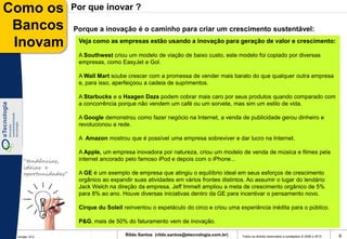 Como os              Por que inovar ?

 Bancos              Porque a inovação é o caminho para criar um crescimento sustentável:

 Inovam               Veja como as empresas estão usando a inovação para geração de valor e crescimento:

                      A Southwest criou um modelo de viação de baixo custo, este modelo foi copiado por diversas
                      empresas, como EasyJet e Gol.

                      A Wall Mart soube crescer com a promessa de vender mais barato do que qualquer outra empresa
                      e, para isso, aperfeiçoou a cadeia de suprimentos.

                      A Starbucks e a Haagen Dazs podem cobrar mais caro por seus produtos quando comparado com
                      a concorrência porque não vendem um café ou um sorvete, mas sim um estilo de vida.

                      A Google demonstrou como fazer negócio na Internet, a venda de publicidade gerou dinheiro e
                      revolucionou a rede.

                      A Amazon mostrou que é possível uma empresa sobreviver e dar lucro na Internet.

                      A Apple, um empresa inovadora por natureza, criou um modelo de venda de música e filmes pela
    “tendências,      internet ancorado pelo famoso iPod e depois com o iPhone...
    ideias e
    oportunidades”    A GE é um exemplo de empresa que atingiu o equilíbrio ideal em seus esforços de crescimento
                      orgânico ao expandir suas atividades em vários frontes distintos. Ao assumir o lugar do lendário
                      Jack Welch na direção da empresa, Jeff Immelt ampliou a meta de crescimento orgânico de 5%
                      para 8% ao ano. Houve diversas iniciativas dentro da GE para incentivar o pensamento novo.

                      Cirque du Soleil reinventou o espetáculo do circo e criou uma experiência inédita para o público.

                      P&G, mais de 50% do faturamento vem de inovação.

 Versão 10.0
                                        Rildo Santos (rildo.santos@etecnologia.com.br)   Todos os direitos reservados e protegidos © 2006 e 2010   8
 