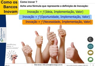 Como os              Como inovar ?
                     Ache uma fórmula que represente a definição de Inovação:
 Bancos
 Inovam                   Inovação = f (Ideia, Implementação, Valor)
                      Inovação = f (Oportunidade, Implementação, Valor)
                         Inovação = f (Necessidade, Implementação, Valor)




    “tendências,
    ideias e
    oportunidades”




 Versão 10.0
                                Rildo Santos (rildo.santos@etecnologia.com.br)   Todos os direitos reservados e protegidos © 2006 e 2010   9
 