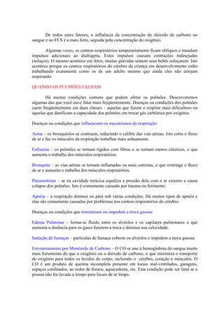 De todos estes fatores, a influência da concentração do dióxido de carbono no
sangue e no FCS é a mais forte, seguida pela concentração do oxigênio.
Algumas vezes, os centros respiratórios temporariamente ficam oblíquos e mandam
impulsos adicionais ao diafragma. Estes impulsos causam contrações indesejadas
(soluços). O mesmo acontece em fetos; muitas grávidas sentem seus bebês soluçarem. Isto
acontece porque os centros respiratórios do cérebro da criança em desenvolvimento estão
trabalhando exatamente como os de um adulto mesmo que ainda eles não estejam
respirando.
QUANDO OS PULMÕES FALHAM
Há muitas condições comuns que podem afetar os pulmões. Descreveremos
algumas das que você ouve falar mais freqüentemente. Doenças ou condições dos pulmões
caem freqüentemente em duas classes – aquelas que fazem o respirar mais dificultoso ou
aquelas que danificam a capacidade dos pulmões em trocar gás carbônico por oxigênio.
Doenças ou condições que influenciam os mecanismos da respiração:
Asma – os bronquíolos se contraem, reduzindo o calibre das vias aéreas. Isto corta o fluxo
de ar e faz os músculos da respiração trabalhar mais arduamente.
Enfisema – os pulmões se tornam rígidos com fibras e se tornam menos elásticos, o que
aumenta o trabalho dos músculos respiratórios.
Bronquite – as vias aéreas se tornam inflamadas ou mais estreitas, o que restringe o fluxo
de ar e aumenta o trabalho dos músculos respiratórios.
Pneumotórax – ar na cavidade torácica equaliza a pressão dela com o ar externo e causa
colapso dos pulmões. Isto é comumente causado por trauma ou ferimento.
Apnéia – a respiração diminui ou pára sob várias condições. Há muitos tipos de apnéia e
elas são comumente causadas por problemas nos centros respiratórios do cérebro.
Doenças ou condições que minimizam ou impedem a troca gasosa:
Edema Pulmonar – forma-se fluido entre os alvéolos e os capilares pulmonares o que
aumenta a distância para os gases fazerem a troca e diminui sua velocidade.
Inalação de fumaças – partículas de fumaça cobrem os alvéolos e impedem a troca gasosa.
Envenenamento por Monóxido de Carbono – O CO se une à hemoglobina do sangue muito
mais fortemente do que o oxigênio ou o dióxido de carbono, o que minimiza o transporte
de oxigênio para todos os tecidos do corpo, incluindo o cérebro, coração e músculos. O
CO é um produto de queima incompleta presente em locais mal-ventilados, garagens,
espaços confinados, ao redor de fornos, aquecedores, etc. Esta condição pode ser fatal se a
pessoa não for levada a tempo para locais de ar limpo.
 