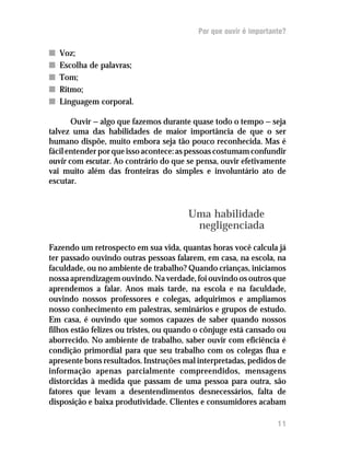 Por que ouvir é importante?

n   Voz;
n   Escolha de palavras;
n   Tom;
n   Ritmo;
n   Linguagem corporal.

       Ouvir — algo que fazemos durante quase todo o tempo — seja
talvez uma das habilidades de maior importância de que o ser
humano dispõe, muito embora seja tão pouco reconhecida. Mas é
fácil entender por que isso acontece: as pessoas costumam confundir
ouvir com escutar. Ao contrário do que se pensa, ouvir efetivamente
vai muito além das fronteiras do simples e involuntário ato de
escutar.



                                       Uma habilidade
                                        negligenciada

Fazendo um retrospecto em sua vida, quantas horas você calcula já
ter passado ouvindo outras pessoas falarem, em casa, na escola, na
faculdade, ou no ambiente de trabalho? Quando crianças, iniciamos
nossa aprendizagem ouvindo. Na verdade, foi ouvindo os outros que
aprendemos a falar. Anos mais tarde, na escola e na faculdade,
ouvindo nossos professores e colegas, adquirimos e ampliamos
nosso conhecimento em palestras, seminários e grupos de estudo.
Em casa, é ouvindo que somos capazes de saber quando nossos
filhos estão felizes ou tristes, ou quando o cônjuge está cansado ou
aborrecido. No ambiente de trabalho, saber ouvir com eficiência é
condição primordial para que seu trabalho com os colegas flua e
apresente bons resultados. Instruções mal interpretadas, pedidos de
informação apenas parcialmente compreendidos, mensagens
distorcidas à medida que passam de uma pessoa para outra, são
fatores que levam a desentendimentos desnecessários, falta de
disposição e baixa produtividade. Clientes e consumidores acabam

                                                                  11
 