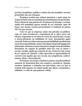 Como ouvir pessoas

por ficar insatisfeitos, pedidos e ordens não são atendidos, serviços
prometidos não são entregues.
       Pesquisas revelam que embora passemos a maior parte do
tempo ouvindo, não necessariamente nos lembramos do que foi dito.
Pouco depois de uma palestra de 10 minutos de duração, o ouvinte
médio terá assimilado apenas metade de seu conteúdo. Após 48
horas, esse mesmo ouvinte provavelmente se lembrará de apenas
10% do que escutou.
       Uma vez que as empresas, sejam elas privadas ou públicas,
cada vez mais reconhecem a importância de se saber ouvir com
eficácia, empenham-se em oferecer cursos de comunicação, em que
o desenvolvimento da habilidade de ouvir desempenha papel
essencial. Todos reconhecemos que possuir habilidades profissionais
ou técnicas especializadas, assim como dispor de grande bagagem de
informação, não basta se nossa intenção for atingir metas de trabalho.
Precisamos ser capazes de partilhar tudo isso com os outros e
escutar, ouvindo, aquilo que esperam de nós. Acima de tudo, temos
de ser capazes de valorizar e saber aproveitar as oportunidades de
convívio com aqueles que nos cercam, sua competência, conheci-
mentos, idéias e discernimento.
       Precisamos, em resumo, respeitar os outros e, uma das melhores
maneiras de demonstrar-lhes esse respeito é ouvindo-os. Quando
ouvimos, ajudamos a estimular sua auto-estima, uma vez que se
sentirão mais seguros em relação àquilo que dizem, constatando a
utilidade e o valor de suas palavras e idéias.




12
 