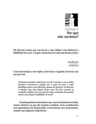 Por que não ouvimos?




                                                             capítulo 2
                                                         Por que
                                                    não ouvimos?


Há diversas razões que nos levam a não utilizar com eficiência a
habilidade de ouvir. A seguir, trataremos de cada uma dessas razões.



                                                                Audição
                                                                 seletiva

Como introdução a este tópico, tente fazer o seguinte exercício com
um parceiro.


     Permaneça sentado e imóvel por cerca de 5 minutos, com os olhos
    fechados. Concentre-se naquilo que é capaz de ouvir e então
    identifique tantos sons diferentes quanto for possível. Ao final dos
    5 minutos, faça uma relação desses sons. Por fim, comente os
    resultados obtidos com seu parceiro. Que conclusões foi possível
    extrair com relação à habilidade de ouvir?


      Uma das possíveis conclusões é que, em circunstâncias normais,
somos seletivos no que diz respeito à audição. Sons considerados
sem importância são desprezados. Concentramo-nos, basicamente,
naquilo que julgamos importante.

                                                                           13
 
