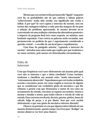 Como ouvir pessoas

       Mesmo que seu ouvinte tenha permanecido “ligado” enquanto
você lia, as probalidades são de que embora a última palavra
“sobreviventes” tenha sido ouvida, seu significado não venha a
influir. E por quê? Se você captou o interesse do ouvinte, será em
termos das vantagens relativas a cada uma das margens do rio para
a solução do problema apresentado. As mentes deverão ter-se
concentrado em uma avaliação criteriosa das alternativas possíveis e
o impacto da pergunta final terá como resposta, no máximo, uma
hesitante suposição. Com certeza as palavras serão escutadas, mas
permanecerão na periferia do que é supostamente considerado a
questão central — a escolha de um local para o sepultamento.
       Uma frase do parágrafo anterior, “captando o interesse do
ouvinte”, introduz uma outra razão que explica por que tendemos a
ser maus ouvintes, pelo menos em determinadas circunstâncias.



Falta de
interesse

Com que freqüência você ouve efetivamente um assunto pelo qual
você não se interessa e que o deixa entediado? Como ouvintes,
tendemos a classificar um assunto entre “muito interessante” e
“extremamente aborrecido”. Suponhamos que você tenha verdadeira
aversão a mecânica; pense em como reagiria à conversa de alguém
que se considerasse um verdadeiro gênio da mecânica e que lhe
relatasse a perícia com que desmontou o motor de seu carro no
acostamento da estrada, executou os reparos necessários, tornou a
montar e instalar o motor, para então colocar o veículo de volta na
estrada. Essa conversa envolveria, decerto, gaxetas, pistões, bases de
válvula, folga de peças, e aí por diante. Será que você ouviria
efetivamente o que esse gênio da mecânica estivesse dizendo?
       Observe na próxima vez em que alguém estiver falando de um
assunto desinteressante, quanto tempo você leva para “desligar” ou
mesmo afastar-se (se tiver uma chance).

16
 