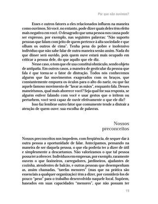 Por que não ouvimos?

       Esses e outros fatores a eles relacionados influem na maneira
como ouvimos. Só você, no entanto, pode dizer quais deles têm efeito
mais negativo em você. O desagrado que uma pessoa nos causa pode
ser expresso, por exemplo, nas seguintes palavras: “Não suporto
pessoas que falam com jeito de quem pertence à alta sociedade e que
olham os outros de cima”. Tenha pena do pobre e inofensivo
indivíduo que não sabe falar de outra maneira senão assim. Nada do
que disser será ouvido, pois quem ouve estará mais ocupado em
criticar a pessoa dele, do que aquilo que ele diz.
       Nesse caso, o tom que ele usa constitui obstáculo, sendo objeto
de antipatia. Em outros casos, a maneira de gesticular da pessoa que
fala é que torna-se o fator de distração. Todos nós conhecemos
alguém que faz movimentos exagerados com os braços, que
constantemente empurra os óculos para o alto do nariz, ou que faz
aquele famoso movimento de “lavar as mãos”, enquanto fala. Desses
maneirismos, qual mais aborrece você? Seja qual for sua resposta, se
alguém estiver falando com você e usar gestos que o irritem ou
perturbem, você será capaz de ouvir efetivamente o que ele diz?
       Isso faz lembrar outro fator que comumente tende a distrair a
atenção de quem ouve: sua escolha de palavras.



                                                         Nossos
                                                    preconceitos
Nossos preconceitos nos impedem, com freqüência, de sequer dar à
outra pessoa a oportunidade de falar. Antecipamos, pensando na
maneira de ser daquela pessoa, o que ela poderia ter a dizer de útil
e simplesmente a descartamos. Não valorizamos o que tal pessoa
possa ter a oferecer. Indíviduos em empresas, por exemplo, raramente
ouvem o que faxineiros, carregadores, jardineiros, ajudantes de
cozinha, atendentes de balcão, e outras pessoas que desempenham
as, assim chamadas, “tarefas menores” (mas que na prática são
essenciais a qualquer organização) têm a dizer, por considerá-los de
pouco “peso” para o trabalho desenvolvido naquele local. Supõem,
baseados em suas capacidades “menores”, que não possam ter

                                                                   19
 