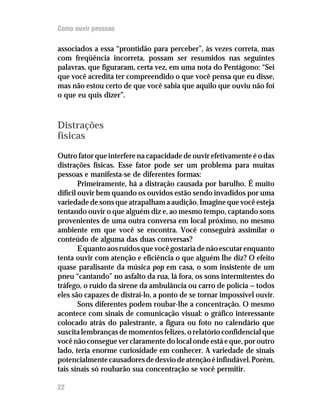 Como ouvir pessoas

associados a essa “prontidão para perceber”, às vezes correta, mas
com freqüência incorreta, possam ser resumidos nas seguintes
palavras, que figuraram, certa vez, em uma nota do Pentágono: “Sei
que você acredita ter compreendido o que você pensa que eu disse,
mas não estou certo de que você sabia que aquilo que ouviu não foi
o que eu quis dizer”.



Distrações
físicas
Outro fator que interfere na capacidade de ouvir efetivamente é o das
distrações físicas. Esse fator pode ser um problema para muitas
pessoas e manifesta-se de diferentes formas:
        Primeiramente, há a distração causada por barulho. É muito
difícil ouvir bem quando os ouvidos estão sendo invadidos por uma
variedade de sons que atrapalham a audição. Imagine que você esteja
tentando ouvir o que alguém diz e, ao mesmo tempo, captando sons
provenientes de uma outra conversa em local próximo, no mesmo
ambiente em que você se encontra. Você conseguirá assimilar o
conteúdo de alguma das duas conversas?
        E quanto aos ruídos que você gostaria de não escutar enquanto
tenta ouvir com atenção e eficiência o que alguém lhe diz? O efeito
quase paralisante da música pop em casa, o som insistente de um
pneu “cantando” no asfalto da rua, lá fora, os sons intermitentes do
tráfego, o ruído da sirene da ambulância ou carro de polícia — todos
eles são capazes de distraí-lo, a ponto de se tornar impossível ouvir.
        Sons diferentes podem roubar-lhe a concentração. O mesmo
acontece com sinais de comunicação visual: o gráfico interessante
colocado atrás do palestrante, a figura ou foto no calendário que
suscita lembranças de momentos felizes, o relatório confidencial que
você não consegue ver claramente do local onde está e que, por outro
lado, teria enorme curiosidade em conhecer. A variedade de sinais
potencialmente causadores de desvio de atenção é infindável. Porém,
tais sinais só roubarão sua concentração se você permitir.

22
 