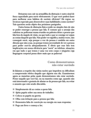 Por que não ouvimos?

       Deixarmo-nos cair na armadilha da distração é outro sinal de
fraca capacidade para ouvir efetivamente. O que você poderá fazer
para melhorar seus hábitos de ouvinte eficiente? Há regras ou
técnicas especiais para desenvolver suas habilidades como ouvinte?
Tais questões serão objeto dos próximos parágrafos.
       Outra forma de distração física reside no simples fato de não
se poder enxergar a pessoa que fala. É comum que o arranjo das
cadeiras ou poltronas numa reunião ou palestra deixe a pessoa que
fala fora do ângulo de visão, ou que tudo o que se consiga ver sejam
as costas daquele que fala. Não poder ver significa, muitas vezes, não
conseguir ouvir, seja porque a voz da pessoa é emitida em outra
direção que não a sua, ou porque temos necessidade de ver a pessoa
para poder ouvi-la adequadamente. É óbvio que esse fato tem
implicações em nossa eficiência para “ouvir” ao telefone, situações
em que tudo o que temos é uma voz sem corpo e ninguém cuja
linguagem corporal possa dizer mais que as palavras!



                                        Como demonstramos
                                          não estar ouvindo

Já falamos a respeito das várias razões que impedem ou dificultam
a compreensão efetiva daquilo que alguém nos diz. Examinemos
agora as maneiras pelas quais demonstramos não estar ouvindo.
Pense naquilo que você faz, ou na maneira como age, quando não
está interessado e gostaria de afastar-se da pessoa que fala, ou evitar
o assunto que está sendo discutido.

n   Simplesmente dá as costas a quem fala;
n   Ajeita papéis sobre sua mesa de trabalho;
n   Coloca os papéis na gaveta;
n   Olha com irritação para a pessoa que fala;
n   Demonstra falta de convicção ou energia em suas respostas;
n   Pega um livro e começa a ler;

                                                                    23
 
