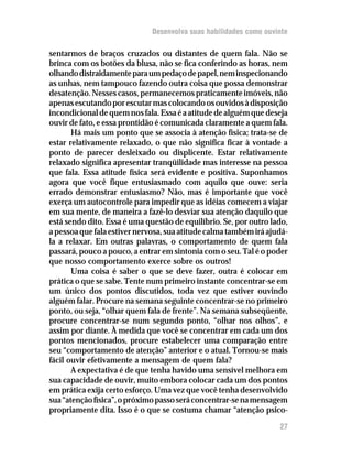 Desenvolva suas habilidades como ouvinte

sentarmos de braços cruzados ou distantes de quem fala. Não se
brinca com os botões da blusa, não se fica conferindo as horas, nem
olhando distraidamente para um pedaço de papel, nem inspecionando
as unhas, nem tampouco fazendo outra coisa que possa demonstrar
desatenção. Nesses casos, permanecemos praticamente imóveis, não
apenas escutando por escutar mas colocando os ouvidos à disposição
incondicional de quem nos fala. Essa é a atitude de alguém que deseja
ouvir de fato, e essa prontidão é comunicada claramente a quem fala.
       Há mais um ponto que se associa à atenção física; trata-se de
estar relativamente relaxado, o que não significa ficar à vontade a
ponto de parecer desleixado ou displicente. Estar relativamente
relaxado significa apresentar tranqüilidade mas interesse na pessoa
que fala. Essa atitude física será evidente e positiva. Suponhamos
agora que você fique entusiasmado com aquilo que ouve: seria
errado demonstrar entusiasmo? Não, mas é importante que você
exerça um autocontrole para impedir que as idéias comecem a viajar
em sua mente, de maneira a fazê-lo desviar sua atenção daquilo que
está sendo dito. Essa é uma questão de equilíbrio. Se, por outro lado,
a pessoa que fala estiver nervosa, sua atitude calma também irá ajudá-
la a relaxar. Em outras palavras, o comportamento de quem fala
passará, pouco a pouco, a entrar em sintonia com o seu. Tal é o poder
que nosso comportamento exerce sobre os outros!
       Uma coisa é saber o que se deve fazer, outra é colocar em
prática o que se sabe. Tente num primeiro instante concentrar-se em
um único dos pontos discutidos, toda vez que estiver ouvindo
alguém falar. Procure na semana seguinte concentrar-se no primeiro
ponto, ou seja, “olhar quem fala de frente”. Na semana subseqüente,
procure concentrar-se num segundo ponto, “olhar nos olhos”, e
assim por diante. À medida que você se concentrar em cada um dos
pontos mencionados, procure estabelecer uma comparação entre
seu “comportamento de atenção” anterior e o atual. Tornou-se mais
fácil ouvir efetivamente a mensagem de quem fala?
       A expectativa é de que tenha havido uma sensível melhora em
sua capacidade de ouvir, muito embora colocar cada um dos pontos
em prática exija certo esforço. Uma vez que você tenha desenvolvido
sua “atenção física”, o próximo passo será concentrar-se na mensagem
propriamente dita. Isso é o que se costuma chamar “atenção psico-
                                                                   27
 