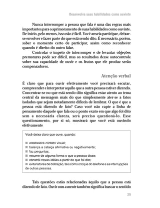Desenvolva suas habilidades como ouvinte

      Nunca interromper a pessoa que fala é uma das regras mais
importantes para o aprimoramento de suas habilidades como ouvinte.
De início, pelo menos, isso não é fácil. Você anseia participar, deixar-
se envolver e fazer parte do que está sendo dito. É necessário, porém,
saber o momento certo de participar, assim como reconhecer
quando é direito do outro falar.
      Controlar o ímpeto de interromper e de levantar objeções
prematuras pode ser difícil, mas os resultados desse autocontrole
sobre sua capacidade de ouvir e os frutos que ele produz serão
compensadores.

                                                         Atenção verbal
É claro que para ouvir efetivamente você precisará escutar,
compreender e interpretar aquilo que a outra pessoa estiver dizendo.
Concentrar-se no que está sendo dito significa estar atento ao tema
central da mensagem mais do que simplesmente ater-se a fatos
isolados que sejam notadamente difíceis de lembrar. O que é que a
pessoa está dizendo de fato? Caso você não capte a linha de
pensamento daquele que fala ou o ponto exato em que algo foi dito
sem a necessária clareza, será preciso questioná-lo. Esse
questionamento, por si só, mostrará que você está ouvindo
efetivamente

 Você deixa claro que ouve, quando:

 n estabelece contato visual;
 n balança a cabeça afirmativa ou negativamente;
 n faz perguntas;
 n resume de alguma forma o que a pessoa disse;
 n constrói novas idéias a partir do que foi dito;
 n evita fatores de distração, tais como o toque do telefone e as interrupções
 de outras pessoas.



     Tais questões estão relacionadas àquilo que a pessoa está
dizendo de fato. Ouvir com a mente também significa buscar o sentido

                                                                             29
 