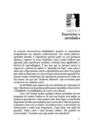 Exercícios e atividades




                                                      capítulo 5
                                                 Exercícios e
                                                  atividades


As pessoas desenvolvem habilidades quando se empenham
integralmente em adquirir conhecimentos. Em outras palavras,
aprendem fazendo. A experiência pessoal pode ser um professor
rigoroso, exigente, às vezes, impiedoso, mas é muito evidente que
aprender pela experiência constitui o método mais significativo e
durável de aprendizagem. É por isso que as pessoas nunca se
esquecem e gostam de aplicar o “princípio do fogo”: uma coisa é
saber que o fogo queima, outra é experimentar seu calor! Você pode
pôr a mão no fogo uma vez, mas será que colocará uma segunda? Por
quanto tempo a lembrança da experiência permanecerá vívida em
sua mente, até que um “lembrete doloroso” seja necessário para
recolocá-lo no caminho certo?
       As atividades que seguem são um substituto do “princípio do
fogo”. Elas fornecem uma base positiva para consolidar e desenvolver
a habilidade (ou habilidades) de ouvir com eficácia.
       Caso você decida incluir qualquer destas atividades em um
programa de ensino, lembre-se de que sua função será ajudar as
pessoas a aprenderem, e não ensinar a elas. Este tópico é sem dúvida
importante devido aos resultados que acrescenta à vida das pessoas.
A maneira como você as induz a reconhecer isso e a desenvolver-se
efetivamente é ainda mais importante. Como disse um sábio do
passado: “Saber ouvir é uma herança valiosa”. Ele poderia ter
acrescentado: “Contanto que seja usado com sabedoria”.

                                                                   37
 