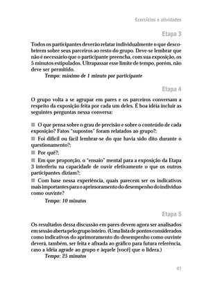 Exercícios e atividades


                                                             Etapa 3
Todos os participantes deverão relatar individualmente o que desco-
brirem sobre seus parceiros ao resto do grupo. Deve-se lembrar que
não é necessário que o participante preencha, com sua exposição, os
5 minutos estipulados. Ultrapassar esse limite de tempo, porém, não
deve ser permitido.
      Tempo: máximo de 1 minuto por participante

                                                             Etapa 4
O grupo volta a se agrupar em pares e os parceiros conversam a
respeito da exposição feita por cada um deles. É boa idéia incluir as
seguintes perguntas nessa conversa:

n O que pensa sobre o grau de precisão e sobre o conteúdo de cada
exposição? Fatos “supostos” foram relatados ao grupo?;
n Foi difícil ou fácil lembrar-se do que havia sido dito durante o
questionamento?;
n Por quê?;
n Em que proporção, o “ensaio” mental para a exposição da Etapa
3 interferiu na capacidade de ouvir efetivamente o que os outros
participantes diziam?;
n Com base nessa experiência, quais parecem ser os indicativos
mais importantes para o aprimoramento do desempenho do indivíduo
como ouvinte?
       Tempo: 10 minutos

                                                             Etapa 5
Os resultados dessa discussão em pares devem agora ser analisados
em sessão aberta pelo grupo inteiro. (Uma lista de pontos considerados
como indicativos do aprimoramento do desempenho como ouvinte
deverá, também, ser feita e afixada ao gráfico para futura referência,
caso a idéia agrade ao grupo e àquele [você] que o lidera.)
      Tempo: 25 minutos

                                                                    41
 