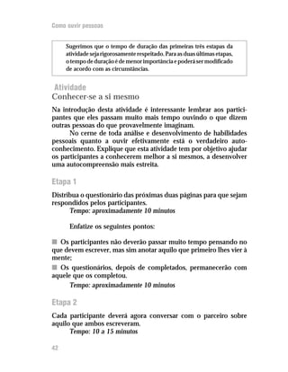 Como ouvir pessoas


     Sugerimos que o tempo de duração das primeiras três estapas da
     atividade seja rigorosamente respeitado. Para as duas últimas etapas,
     o tempo de duração é de menor importância e poderá ser modificado
     de acordo com as circunstâncias.


Atividade
Conhecer-se a si mesmo
Na introdução desta atividade é interessante lembrar aos partici-
pantes que eles passam muito mais tempo ouvindo o que dizem
outras pessoas do que provavelmente imaginam.
      No cerne de toda análise e desenvolvimento de habilidades
pessoais quanto a ouvir efetivamente está o verdadeiro auto-
conhecimento. Explique que esta atividade tem por objetivo ajudar
os participantes a conhecerem melhor a si mesmos, a desenvolver
uma autocompreensão mais estreita.

Etapa 1
Distribua o questionário das próximas duas páginas para que sejam
respondidos pelos participantes.
      Tempo: aproximadamente 10 minutos

      Enfatize os seguintes pontos:

n Os participantes não deverão passar muito tempo pensando no
que devem escrever, mas sim anotar aquilo que primeiro lhes vier à
mente;
n Os questionários, depois de completados, permanecerão com
aquele que os completou.
      Tempo: aproximadamente 10 minutos

Etapa 2
Cada participante deverá agora conversar com o parceiro sobre
aquilo que ambos escreveram.
      Tempo: 10 a 15 minutos

42
 