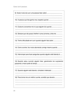 Como ouvir pessoas


 9) Gosto muito de ouvir uma pessoa falar sobre .....................................
     ..................................................................................................................
     ..................................................................................................................
 10) A pessoa que fala ganha meu respeito quando ................................
     ..................................................................................................................
     ..................................................................................................................
 11) Costumo concentrar-me no que alguém diz quando .........................
     ..................................................................................................................
     ..................................................................................................................
 12) Sempre que não posso interferir numa conversa, sinto-me ..............
     ..................................................................................................................
     ..................................................................................................................
 13) Tenho dificuldade em ouvir quando alguém fala sobre .....................
     ..................................................................................................................
     ..................................................................................................................
 14) Como ouvinte, fico muito aborrecido comigo mesmo quando ...........
     ..................................................................................................................
     ..................................................................................................................
 15) Interromper para fazer perguntas quando alguém está falando é .....
     ..................................................................................................................
     ..................................................................................................................
 16) Quando estou ouvindo alguém falar, geralmente me surpreendo
 passando a maior parte do tempo ............................................................
     ..................................................................................................................
     ..................................................................................................................
 17) Quando alguém está falando, considero indelicado ..........................
     ..................................................................................................................
     ..................................................................................................................
 18) Para tornar-me um melhor ouvinte, acredito que deveria ..................
     ..................................................................................................................
     ..................................................................................................................
     ..................................................................................................................



44
 
