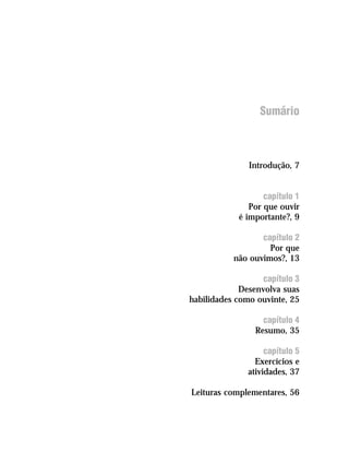 Sumário



               Introdução, 7


                   capítulo 1
               Por que ouvir
            é importante?, 9

                  capítulo 2
                    Por que
           não ouvimos?, 13

                  capítulo 3
             Desenvolva suas
habilidades como ouvinte, 25

                  capítulo 4
                Resumo, 35

                   capítulo 5
                Exercícios e
              atividades, 37

Leituras complementares, 56
 