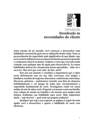 Introdução
                                         Atendendo às
                                necessidades do cliente


Antes mesmo de ter nascido, você começou a desenvolver uma
habilidade essencial da qual vem se utilizando desde então. Trata-se
provavelmente da capacidade mais significativa de que dispõe, que
exerceu forte influência em seu desenvolvimento pessoal no passado
e continuará a fazê-lo no futuro. Todavia, é certo que você não tenha
contado com qualquer tipo de ajuda para desenvolvê-la. As outras
habilidades básicas da comunicação foram aprendidas — falar, ler e
escrever. Mas será que você sabe, de fato, ouvir?
       Pare por um instante e considere a importância que o saber
ouvir efetivamente tem em sua vida: conversas com amigos e
familiares, reuniões de negócios, discussões, conferências, entrevistas,
discursos, palestras — poderíamos estender essa lista de situações
indefinidamente e, no âmago de todas elas, encontraríamos a
capacidade fundamental de ouvir. Prossigamos então em nossa
análise da arte de saber ouvir. Pergunte a si mesmo como sua família,
seus colegas de estudo ou trabalho e até mesmo seus amigos mais
íntimos avaliariam sua habilidade para ouvir. Mais importante
ainda — seja sincero! — qual seria sua própria avaliação?
       Qualquer que seja a sua resposta, as páginas a seguir deverão
ajudar você a desenvolver e apurar a habilidade de ouvir com
eficiência.




                                                                      7
 