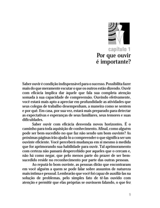 Por que ouvir é importante?




                                                       capítulo 1
                                               Por que ouvir
                                               é importante?


Saber ouvir é condição indispensável para o sucesso. Possibilita fazer
mais do que meramente escutar o que os outros estão dizendo. Ouvir
com eficácia implica dar àquele que fala sua completa atenção
somada à sua capacidade de compreensão. Ouvindo efetivamente,
você estará mais apto a apreciar em profundidade as atividades que
seus colegas de trabalho desempenham, a maneira como se sentem
e por quê. Em casa, por sua vez, estará mais preparado para detectar
as expectativas e esperanças de seus familiares, seus temores e suas
dificuldades.
       Saber ouvir com eficácia desvenda novos horizontes. É o
caminho para toda aquisição de conhecimento. Afinal, como alguém
pode ser bem-sucedido no que faz não sendo um bom ouvinte? As
próximas páginas irão ajudá-lo a compreender o que significa ser um
ouvinte eficiente. Você perceberá mudanças em si mesmo à medida
que for aprimorando sua habilidade para ouvir. Tal aprimoramento
com certeza não passará despercebido por aqueles que o cercam e,
não há como negar, que pelo menos parte do prazer de ser bem-
sucedido reside no reconhecimento por parte das outras pessoas.
       Ao reputá-lo bom ouvinte, as pessoas dirão que encontraram
em você alguém a quem se pode falar sobre assuntos de natureza
mais íntima e pessoal. Lembrarão que você foi capaz de auxiliá-las na
solução de problemas, pelo simples fato de tê-las ouvido com
atenção e permitir que elas próprias se ouvissem falando, o que fez


                                                                     9
 