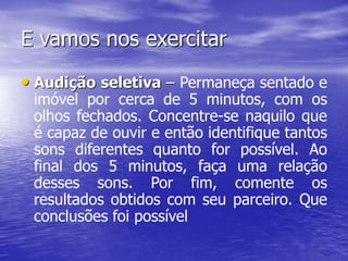E vamos nos exercitar
• Audição seletiva – Permaneça sentado e
imóvel por cerca de 5 minutos, com os
olhos fechados. Concentre-se naquilo que
é capaz de ouvir e então identifique tantos
sons diferentes quanto for possível. Ao
final dos 5 minutos, faça uma relação
desses sons. Por fim, comente os
resultados obtidos com seu parceiro. Que
conclusões foi possível
 