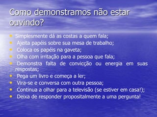 Como demonstramos não estar
ouvindo?
• Simplesmente dá as costas a quem fala;
• Ajeita papéis sobre sua mesa de trabalho;
• Coloca os papéis na gaveta;
• Olha com irritação para a pessoa que fala;
• Demonstra falta de convicção ou energia em suas
respostas;
• Pega um livro e começa a ler;
• Vira-se e conversa com outra pessoa;
• Continua a olhar para a televisão (se estiver em casa!);
• Deixa de responder propositalmente a uma pergunta!
 