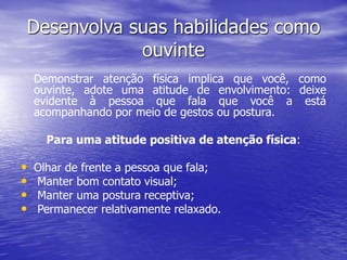 Desenvolva suas habilidades como
ouvinte
Demonstrar atenção física implica que você, como
ouvinte, adote uma atitude de envolvimento: deixe
evidente à pessoa que fala que você a está
acompanhando por meio de gestos ou postura.
Para uma atitude positiva de atenção física:
• Olhar de frente a pessoa que fala;
• Manter bom contato visual;
• Manter uma postura receptiva;
• Permanecer relativamente relaxado.
 