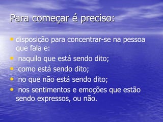 Para começar é preciso:
• disposição para concentrar-se na pessoa
que fala e:
• naquilo que está sendo dito;
• como está sendo dito;
• no que não está sendo dito;
• nos sentimentos e emoções que estão
sendo expressos, ou não.
 