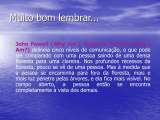 Muito bom lembrar...
• John Powell (Why Am I Afraid to Tell You Who I
Am?) delineia cinco níveis de comunicação, o que pode
ser comparado com uma pessoa saindo de uma densa
floresta para uma clareira. Nos profundos recessos da
floresta, pouco se vê de uma pessoa. Mas à medida que
a pessoa se encaminha para fora da floresta, mais e
mais luz penetra pelas árvores, e ela fica mais visível. No
campo aberto, a pessoa então se encontra
completamente à vista dos demais.
 