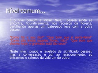Nível comum...
É o nível comum e inicial. Nele, pessoa ainda se
encontra, figurativamente, nos recessos da floresta,
partilhando apenas um bate-papo leve com a outra
pessoa.
"Como foi o seu dia?" "Que bom que é sexta-feira!"
"Como são lindas aquelas flores, não?" "Que bom que
choveu hoje; o gramado está tão seco!"
Neste nível, pouco é revelado de significado pessoal,
mas a conversação é útil ao relacionamento, ao
entrarmos e sairmos da vida um do outro.
 