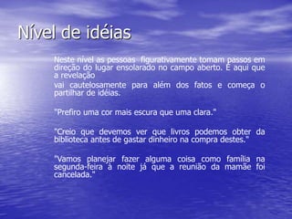 Nível de idéias
Neste nível as pessoas figurativamente tomam passos em
direção do lugar ensolarado no campo aberto. É aqui que
a revelação
vai cautelosamente para além dos fatos e começa o
partilhar de idéias.
"Prefiro uma cor mais escura que uma clara."
"Creio que devemos ver que livros podemos obter da
biblioteca antes de gastar dinheiro na compra destes."
"Vamos planejar fazer alguma coisa como família na
segunda-feira à noite já que a reunião da mamãe foi
cancelada."
 