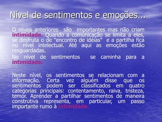 Nível de sentimentos e emoções...
O níveis anteriores são importantes mas não criam
intimidade. Quando a comunicação se limita a eles,
se desfruta o de "encontro de idéias" e a partilha fica
no nível intelectual. Até aqui as emoções estão
resguardadas.
No nível de sentimentos se caminha para a
intimidade.
Neste nível, os sentimentos se relacionam com a
informação. Certa vez alguém disse que os
sentimentos podem ser classificados em quatro
categorias principais: contentamento, raiva, tristeza,
temor. Aprender a partilhar sentimentos de maneira
construtiva representa, em particular, um passo
importante rumo à intimidade.
 