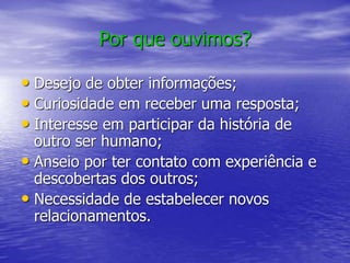 Por que ouvimos?
• Desejo de obter informações;
• Curiosidade em receber uma resposta;
• Interesse em participar da história de
outro ser humano;
• Anseio por ter contato com experiência e
descobertas dos outros;
• Necessidade de estabelecer novos
relacionamentos.
 