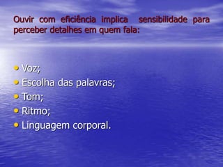 Ouvir com eficiência implica sensibilidade para
perceber detalhes em quem fala:
• Voz;
• Escolha das palavras;
• Tom;
• Ritmo;
• Linguagem corporal.
 