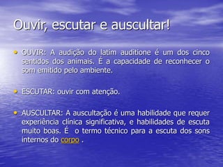 Ouvir, escutar e auscultar!
• OUVIR: A audição do latim auditione é um dos cinco
sentidos dos animais. É a capacidade de reconhecer o
som emitido pelo ambiente.
• ESCUTAR: ouvir com atenção.
• AUSCULTAR: A auscultação é uma habilidade que requer
experiência clínica significativa, e habilidades de escuta
muito boas. É o termo técnico para a escuta dos sons
internos do corpo .
 